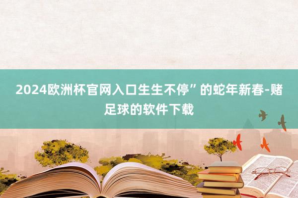 2024欧洲杯官网入口生生不停”的蛇年新春-赌足球的软件下载