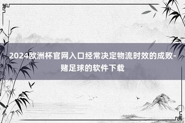 2024欧洲杯官网入口经常决定物流时效的成败-赌足球的软件下载