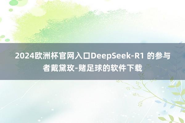 2024欧洲杯官网入口DeepSeek-R1 的参与者戴黛玫-赌足球的软件下载