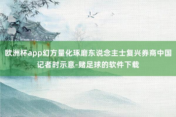 欧洲杯app幻方量化琢磨东说念主士复兴券商中国记者时示意-赌足球的软件下载