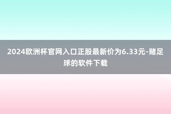 2024欧洲杯官网入口正股最新价为6.33元-赌足球的软件下载
