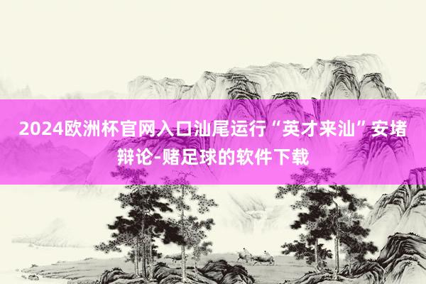 2024欧洲杯官网入口汕尾运行“英才来汕”安堵辩论-赌足球的软件下载