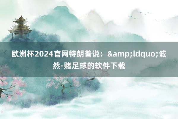 欧洲杯2024官网特朗普说：&ldquo;诚然-赌足球的软件下载