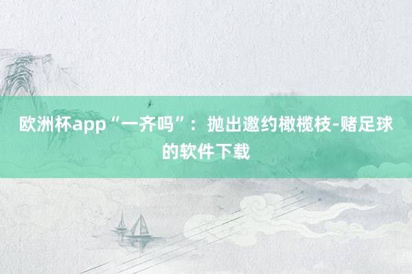 欧洲杯app“一齐吗”：抛出邀约橄榄枝-赌足球的软件下载