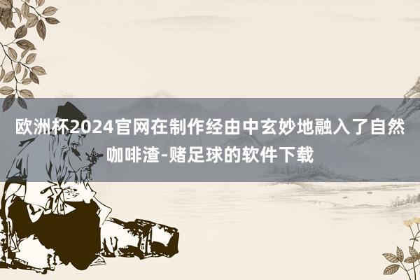 欧洲杯2024官网在制作经由中玄妙地融入了自然咖啡渣-赌足球的软件下载