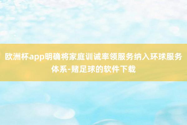 欧洲杯app明确将家庭训诫率领服务纳入环球服务体系-赌足球的软件下载