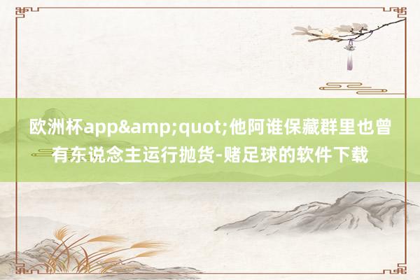 欧洲杯app&quot;他阿谁保藏群里也曾有东说念主运行抛货-赌足球的软件下载