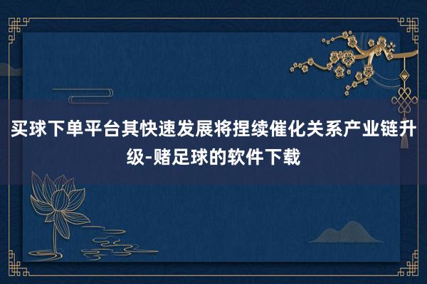 买球下单平台其快速发展将捏续催化关系产业链升级-赌足球的软件下载