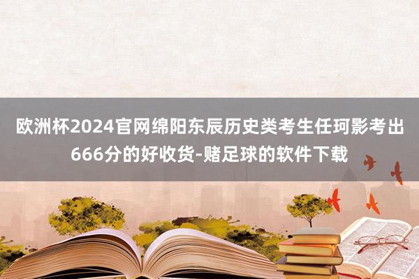 欧洲杯2024官网绵阳东辰历史类考生任珂影考出666分的好收货-赌足球的软件下载