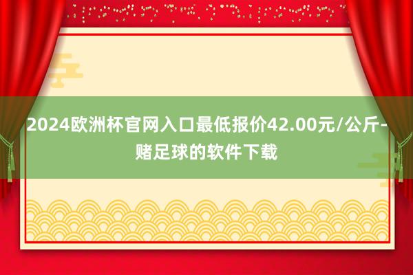 2024欧洲杯官网入口最低报价42.00元/公斤-赌足球的软件下载