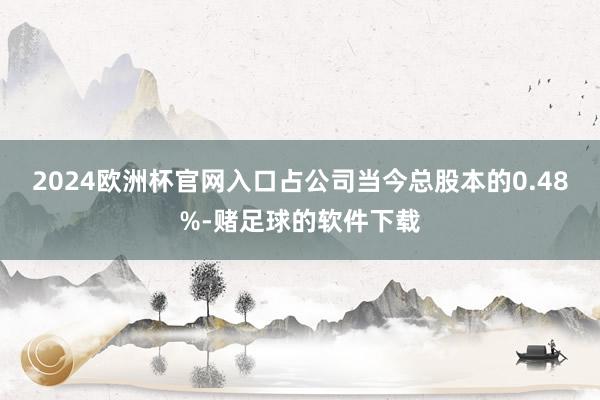 2024欧洲杯官网入口占公司当今总股本的0.48%-赌足球的软件下载