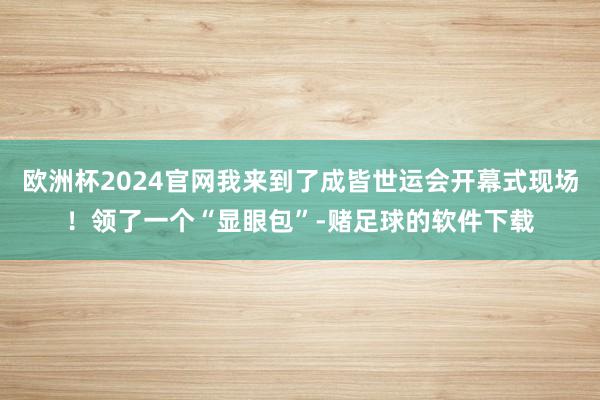 欧洲杯2024官网我来到了成皆世运会开幕式现场！领了一个“显眼包”-赌足球的软件下载