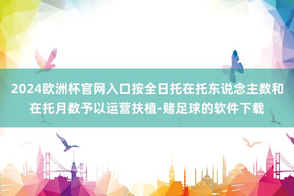 2024欧洲杯官网入口按全日托在托东说念主数和在托月数予以运营扶植-赌足球的软件下载