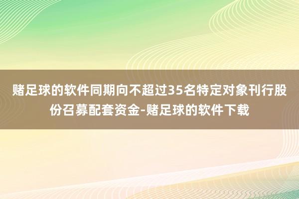 赌足球的软件同期向不超过35名特定对象刊行股份召募配套资金-赌足球的软件下载