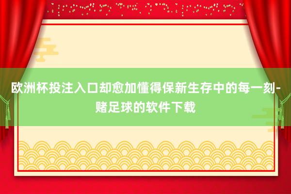 欧洲杯投注入口却愈加懂得保新生存中的每一刻-赌足球的软件下载