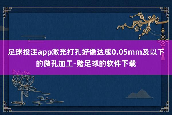 足球投注app激光打孔好像达成0.05mm及以下的微孔加工-赌足球的软件下载