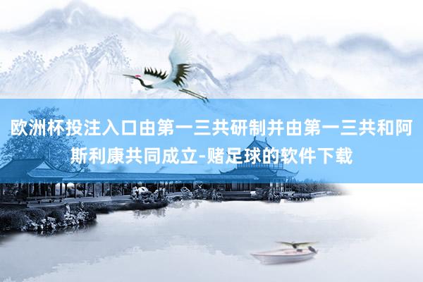 欧洲杯投注入口由第一三共研制并由第一三共和阿斯利康共同成立-赌足球的软件下载
