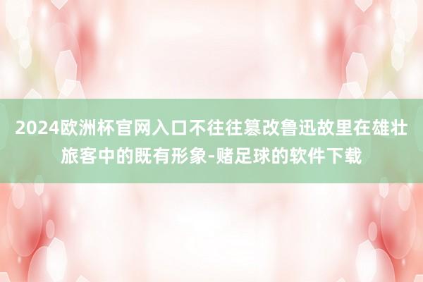 2024欧洲杯官网入口不往往篡改鲁迅故里在雄壮旅客中的既有形象-赌足球的软件下载