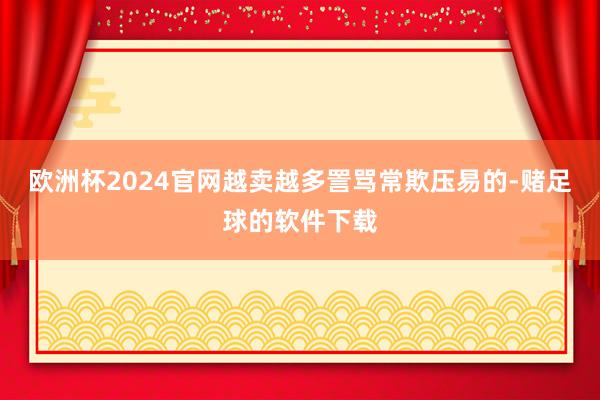 欧洲杯2024官网越卖越多詈骂常欺压易的-赌足球的软件下载