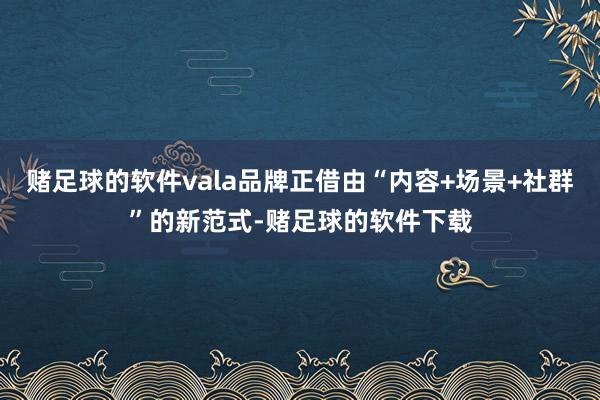 赌足球的软件vala品牌正借由“内容+场景+社群”的新范式-赌足球的软件下载