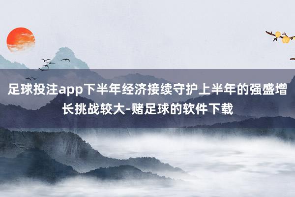 足球投注app下半年经济接续守护上半年的强盛增长挑战较大-赌足球的软件下载