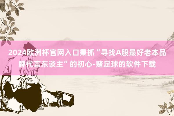 2024欧洲杯官网入口秉抓“寻找A股最好老本品牌代言东谈主”的初心-赌足球的软件下载