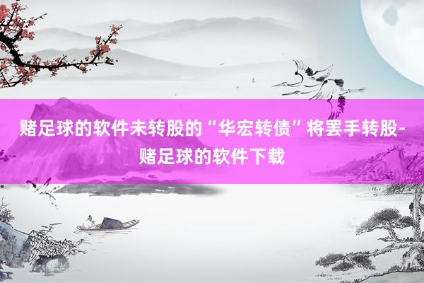 赌足球的软件未转股的“华宏转债”将罢手转股-赌足球的软件下载