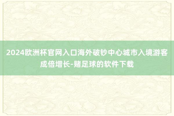 2024欧洲杯官网入口海外破钞中心城市入境游客成倍增长-赌足球的软件下载