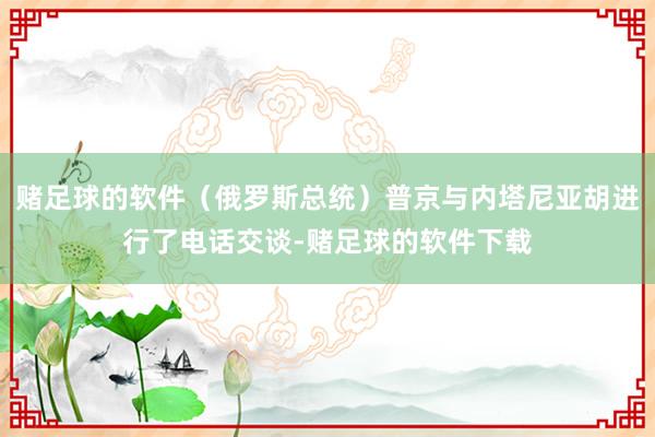 赌足球的软件(俄罗斯总统)普京与内塔尼亚胡进行了电话交谈-赌足球的软件下载