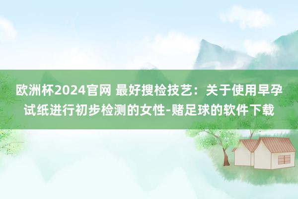 欧洲杯2024官网 最好搜检技艺：关于使用早孕试纸进行初步检测的女性-赌足球的软件下载