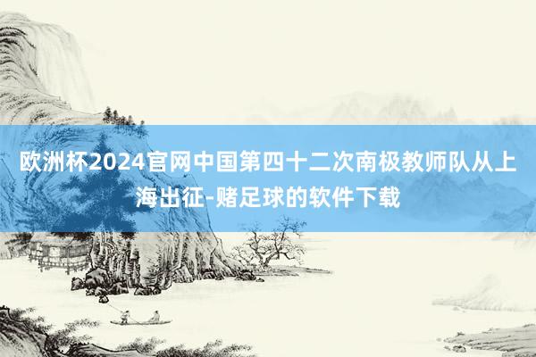 欧洲杯2024官网中国第四十二次南极教师队从上海出征-赌足球的软件下载