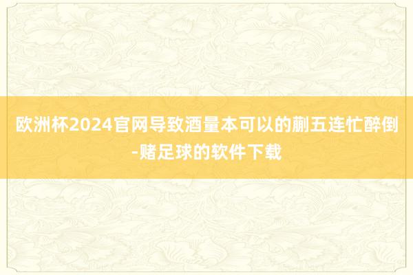 欧洲杯2024官网导致酒量本可以的蒯五连忙醉倒-赌足球的软件下载