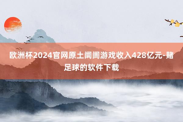 欧洲杯2024官网原土阛阓游戏收入428亿元-赌足球的软件下载