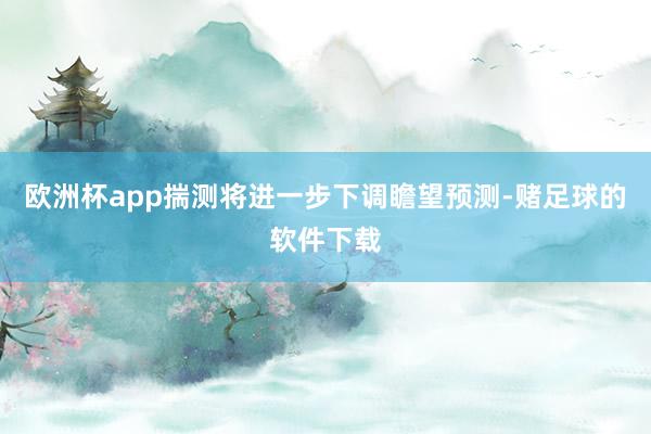 欧洲杯app揣测将进一步下调瞻望预测-赌足球的软件下载
