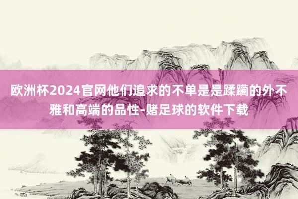 欧洲杯2024官网他们追求的不单是是蹂躏的外不雅和高端的品性-赌足球的软件下载