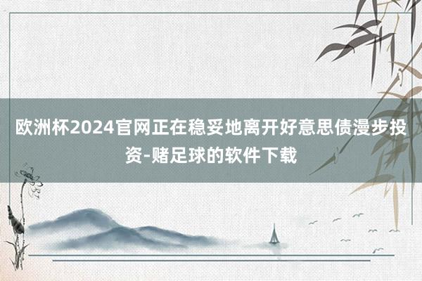 欧洲杯2024官网正在稳妥地离开好意思债漫步投资-赌足球的软件下载