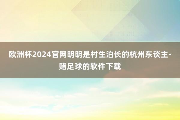 欧洲杯2024官网明明是村生泊长的杭州东谈主-赌足球的软件下载
