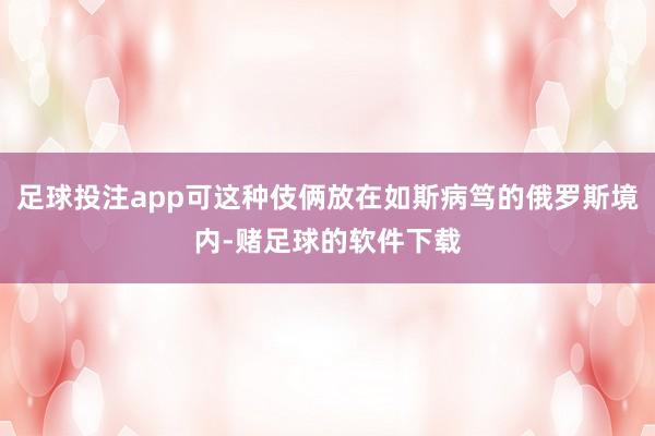 足球投注app可这种伎俩放在如斯病笃的俄罗斯境内-赌足球的软件下载