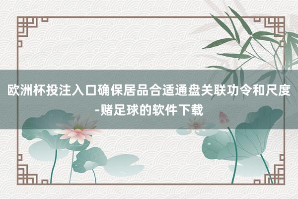 欧洲杯投注入口确保居品合适通盘关联功令和尺度-赌足球的软件下载