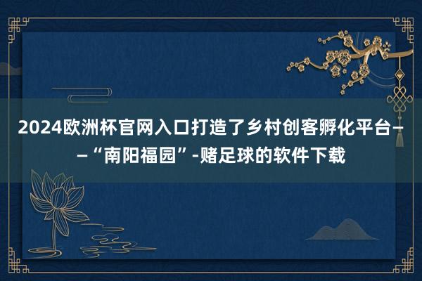 2024欧洲杯官网入口打造了乡村创客孵化平台——“南阳福园”-赌足球的软件下载
