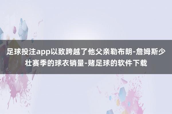 足球投注app以致跨越了他父亲勒布朗-詹姆斯少壮赛季的球衣销量-赌足球的软件下载