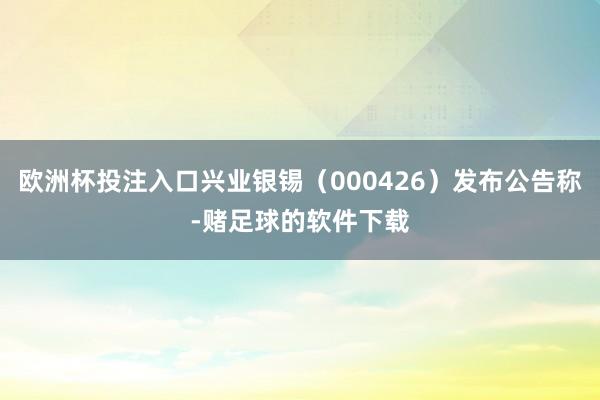 欧洲杯投注入口兴业银锡（000426）发布公告称-赌足球的软件下载