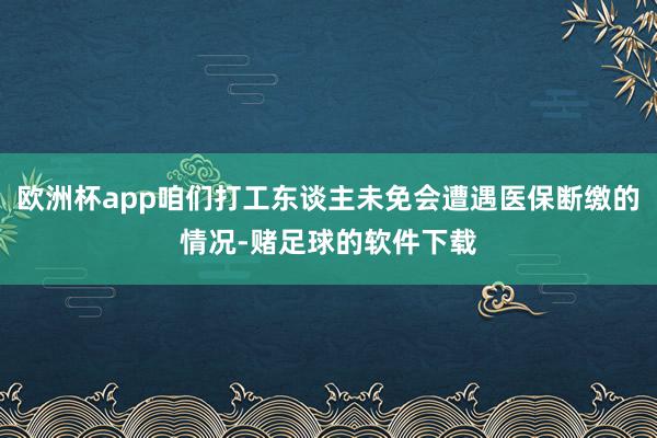 欧洲杯app咱们打工东谈主未免会遭遇医保断缴的情况-赌足球的软件下载