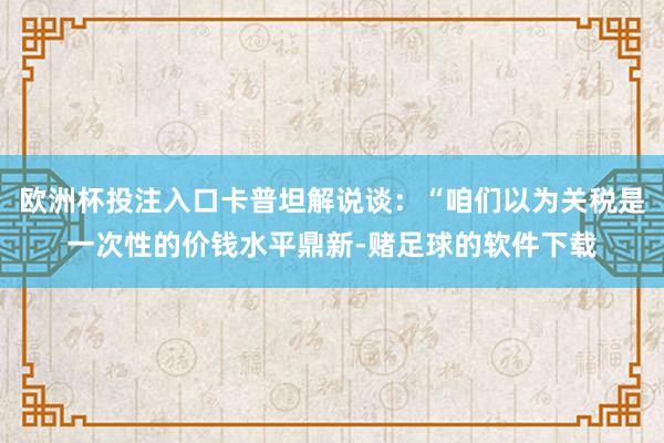 欧洲杯投注入口卡普坦解说谈:“咱们以为关税是一次性的价钱水平鼎新-赌足球的软件下载