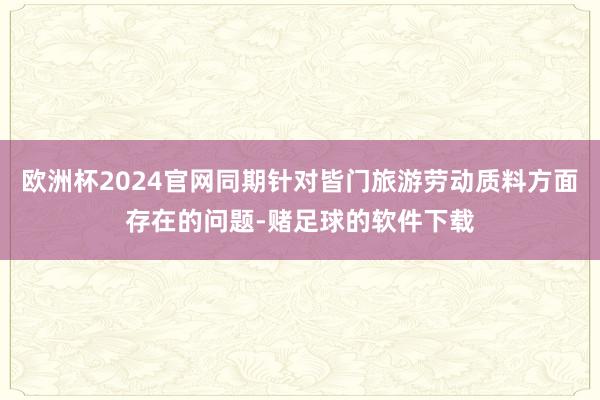 欧洲杯2024官网同期针对皆门旅游劳动质料方面存在的问题-赌足球的软件下载