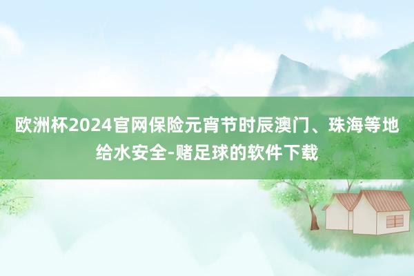 欧洲杯2024官网保险元宵节时辰澳门、珠海等地给水安全-赌足球的软件下载