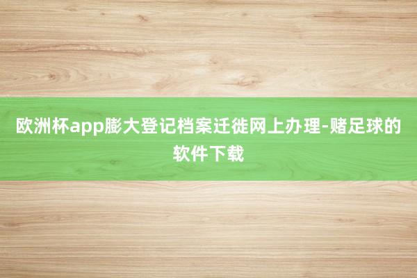 欧洲杯app膨大登记档案迁徙网上办理-赌足球的软件下载