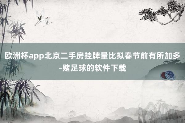 欧洲杯app北京二手房挂牌量比拟春节前有所加多-赌足球的软件下载