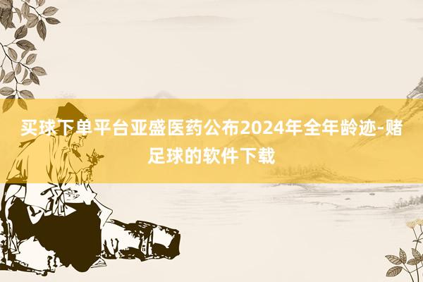 买球下单平台　　亚盛医药公布2024年全年龄迹-赌足球的软件下载