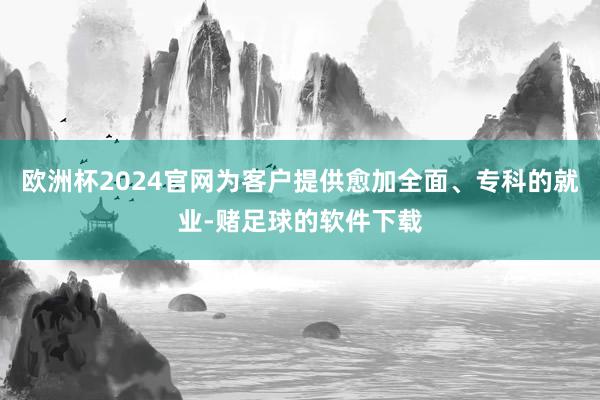 欧洲杯2024官网为客户提供愈加全面、专科的就业-赌足球的软件下载